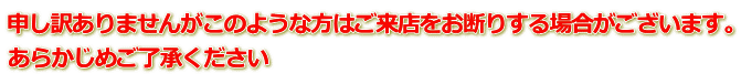 申し訳ありませんがこのような方はご来店をお断りする場合がございます。 あらかじめご了承ください